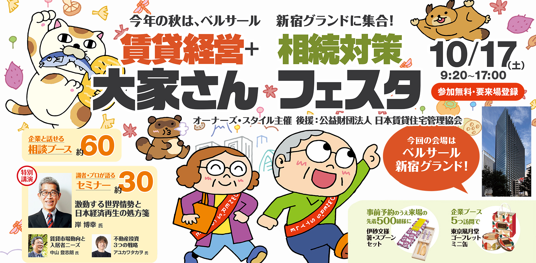 オーナーズ・スタイル主催 賃貸経営+相続対策 大家さんフェスタ 今年の秋はベルサール新宿グランドに集合！ 10/17(土) 9:20〜17:00 参加無料・要来場登録 企業と話せる相談ブース約60 識者・プロが語るセミナー約30 特別講演 激動する世界情勢と日本経済再生の処方箋 岸博幸氏 事前予約来場の先着500組様に伊砂文様 箸・スプーンセット 企業ブース5つ訪問で東京凮月堂 ゴーフレット ミニ缶